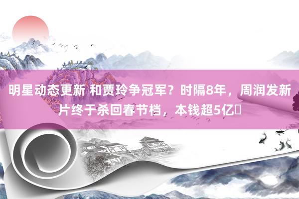 明星动态更新 和贾玲争冠军？时隔8年，周润发新片终于杀回春节档，本钱超5亿​