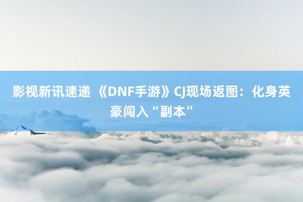 影视新讯速递 《DNF手游》CJ现场返图：化身英豪闯入“副本”