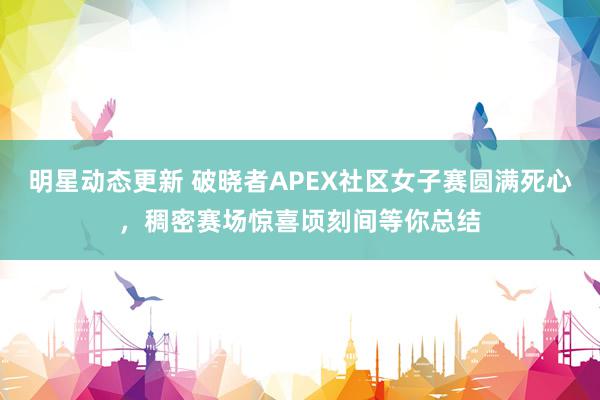 明星动态更新 破晓者APEX社区女子赛圆满死心，稠密赛场惊喜顷刻间等你总结