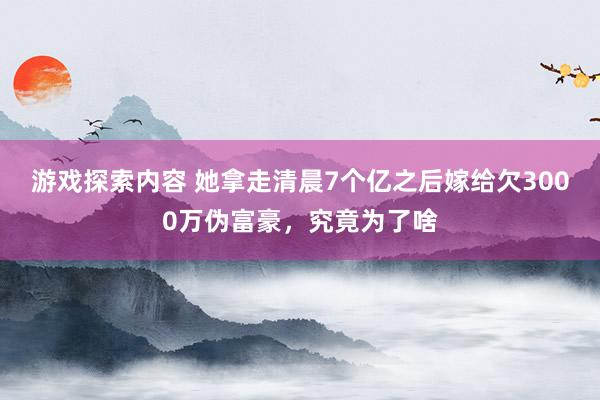 游戏探索内容 她拿走清晨7个亿之后嫁给欠3000万伪富豪，究竟为了啥