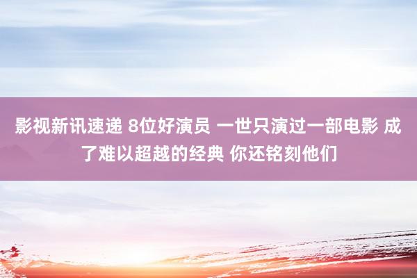 影视新讯速递 8位好演员 一世只演过一部电影 成了难以超越的经典 你还铭刻他们