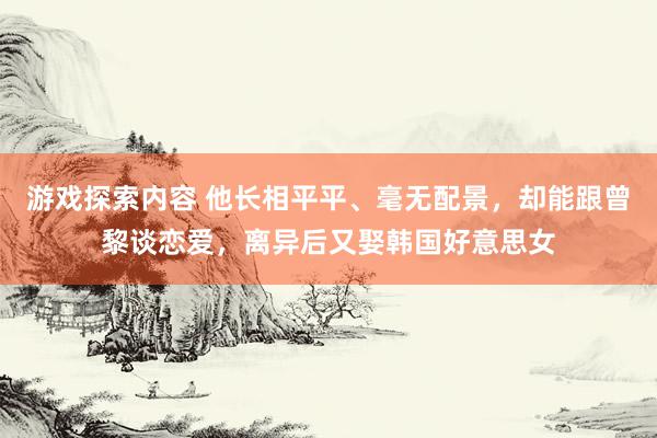 游戏探索内容 他长相平平、毫无配景，却能跟曾黎谈恋爱，离异后又娶韩国好意思女