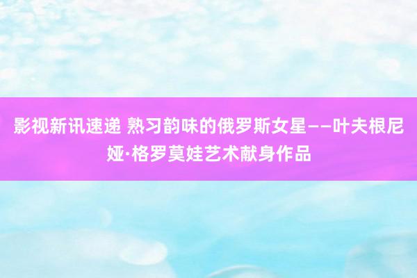 影视新讯速递 熟习韵味的俄罗斯女星——叶夫根尼娅·格罗莫娃艺术献身作品