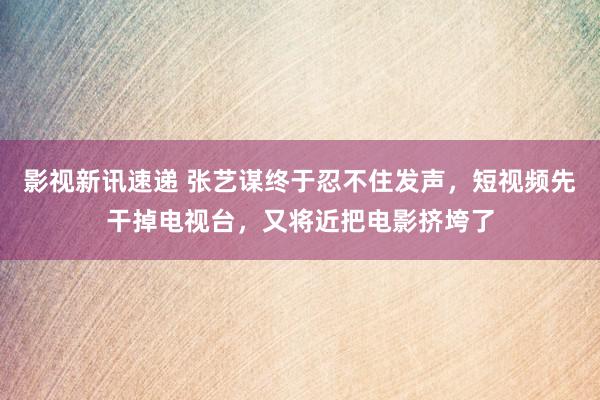 影视新讯速递 张艺谋终于忍不住发声，短视频先干掉电视台，又将近把电影挤垮了