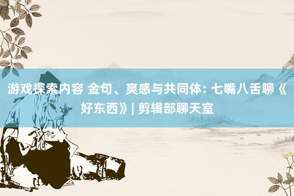 游戏探索内容 金句、爽感与共同体: 七嘴八舌聊《好东西》| 剪辑部聊天室