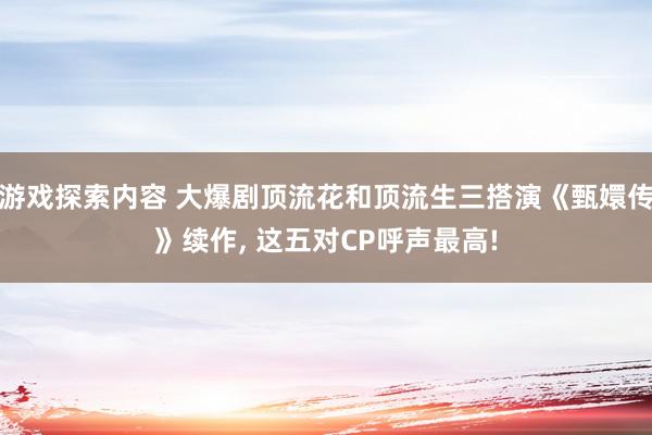 游戏探索内容 大爆剧顶流花和顶流生三搭演《甄嬛传》续作, 这五对CP呼声最高!