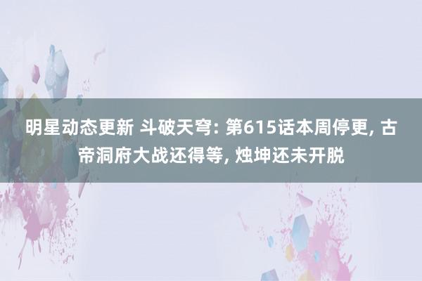 明星动态更新 斗破天穹: 第615话本周停更, 古帝洞府大战还得等, 烛坤还未开脱