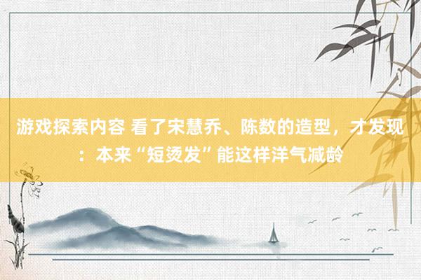 游戏探索内容 看了宋慧乔、陈数的造型，才发现：本来“短烫发”能这样洋气减龄