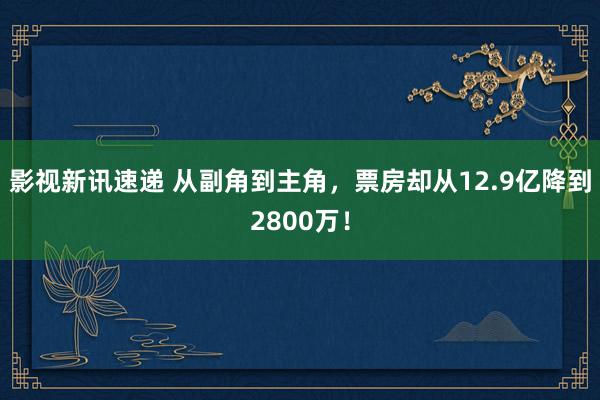 影视新讯速递 从副角到主角，票房却从12.9亿降到2800万！