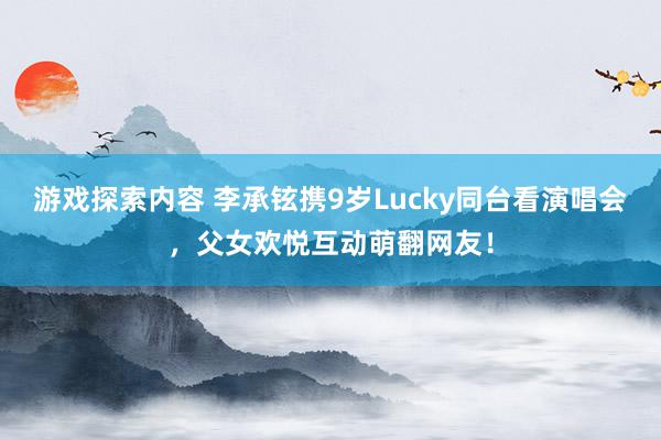 游戏探索内容 李承铉携9岁Lucky同台看演唱会，父女欢悦互动萌翻网友！