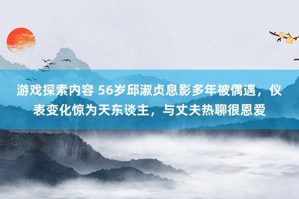 游戏探索内容 56岁邱淑贞息影多年被偶遇，仪表变化惊为天东谈主，与丈夫热聊很恩爱