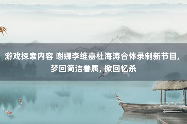 游戏探索内容 谢娜李维嘉杜海涛合体录制新节目, 梦回简洁眷属, 掀回忆杀