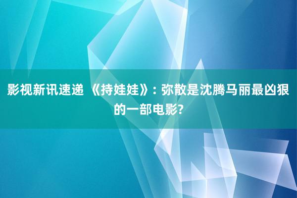 影视新讯速递 《持娃娃》: 弥散是沈腾马丽最凶狠的一部电影?