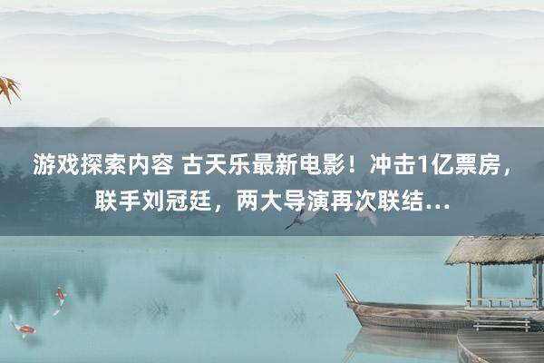 游戏探索内容 古天乐最新电影！冲击1亿票房，联手刘冠廷，两大导演再次联结…