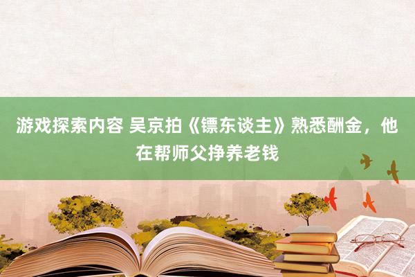 游戏探索内容 吴京拍《镖东谈主》熟悉酬金，他在帮师父挣养老钱