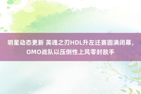 明星动态更新 英魂之刃HDL升左迁赛圆满闭幕，OMO战队以压倒性上风零封敌手