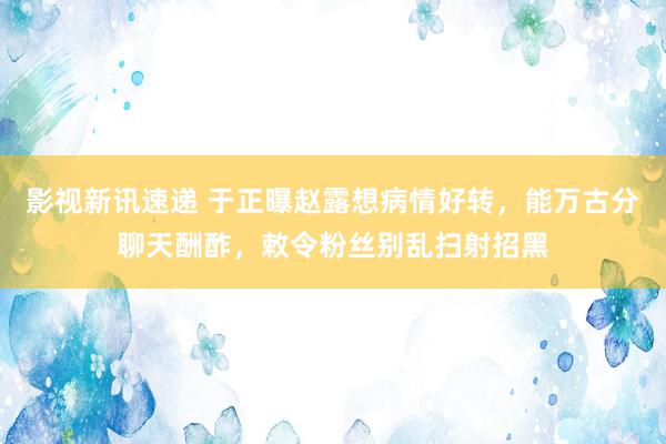 影视新讯速递 于正曝赵露想病情好转，能万古分聊天酬酢，敕令粉丝别乱扫射招黑