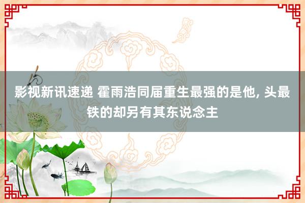 影视新讯速递 霍雨浩同届重生最强的是他, 头最铁的却另有其东说念主