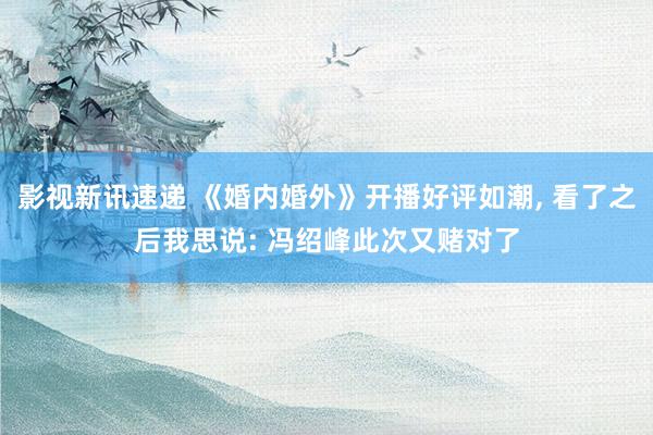 影视新讯速递 《婚内婚外》开播好评如潮, 看了之后我思说: 冯绍峰此次又赌对了