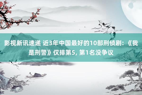 影视新讯速递 近3年中国最好的10部刑侦剧: 《我是刑警》仅排第5, 第1名没争议