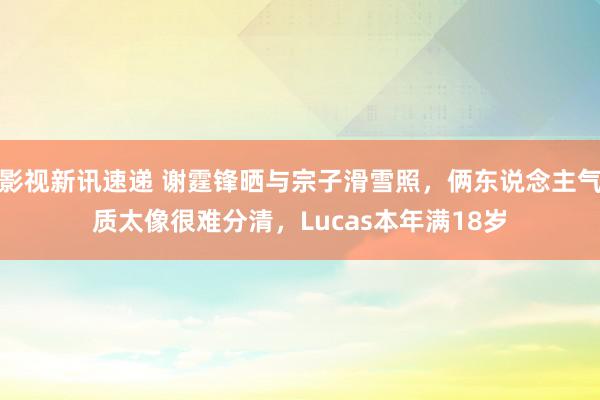 影视新讯速递 谢霆锋晒与宗子滑雪照，俩东说念主气质太像很难分清，Lucas本年满18岁