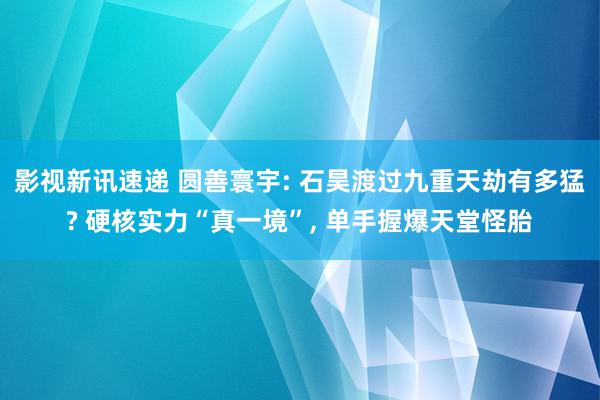 影视新讯速递 圆善寰宇: 石昊渡过九重天劫有多猛? 硬核实力“真一境”, 单手握爆天堂怪胎