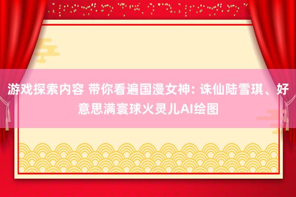 游戏探索内容 带你看遍国漫女神: 诛仙陆雪琪、好意思满寰球火灵儿AI绘图