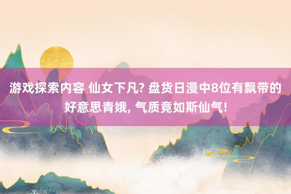 游戏探索内容 仙女下凡? 盘货日漫中8位有飘带的好意思青娥, 气质竟如斯仙气!