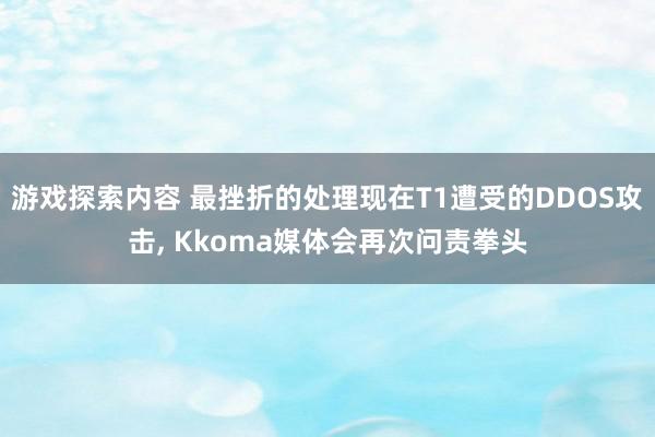 游戏探索内容 最挫折的处理现在T1遭受的DDOS攻击, Kkoma媒体会再次问责拳头