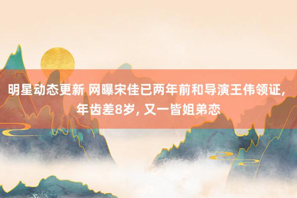 明星动态更新 网曝宋佳已两年前和导演王伟领证, 年齿差8岁, 又一皆姐弟恋