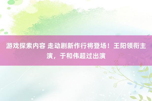 游戏探索内容 走动剧新作行将登场！王阳领衔主演，于和伟超过出演