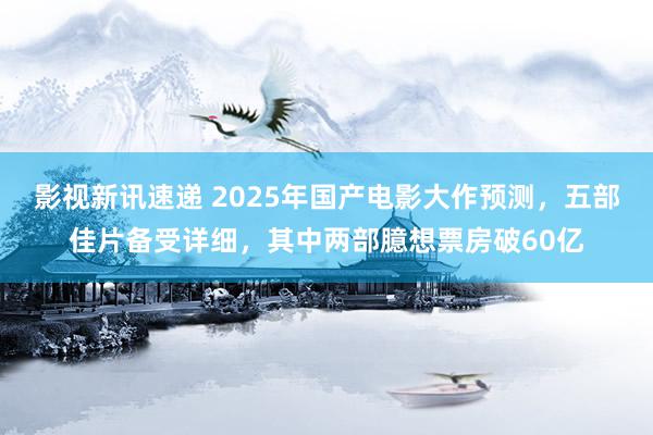 影视新讯速递 2025年国产电影大作预测，五部佳片备受详细，其中两部臆想票房破60亿