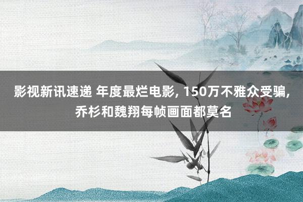 影视新讯速递 年度最烂电影, 150万不雅众受骗, 乔杉和魏翔每帧画面都莫名