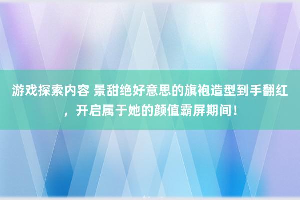 游戏探索内容 景甜绝好意思的旗袍造型到手翻红，开启属于她的颜值霸屏期间！