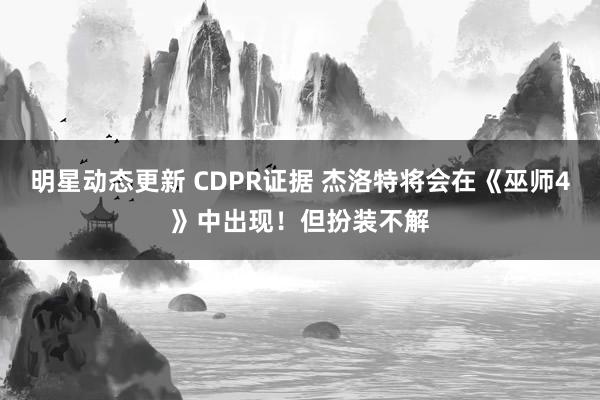 明星动态更新 CDPR证据 杰洛特将会在《巫师4》中出现！但扮装不解