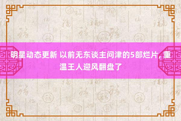 明星动态更新 以前无东谈主问津的5部烂片, 重温王人迎风翻盘了