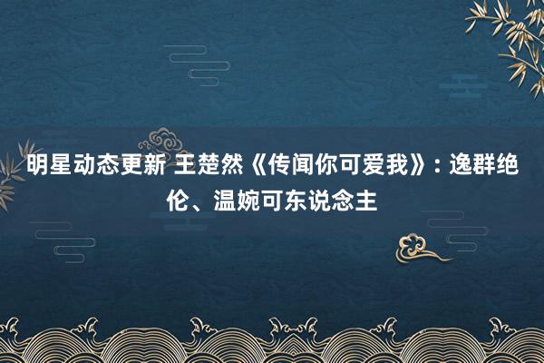 明星动态更新 王楚然《传闻你可爱我》: 逸群绝伦、温婉可东说念主