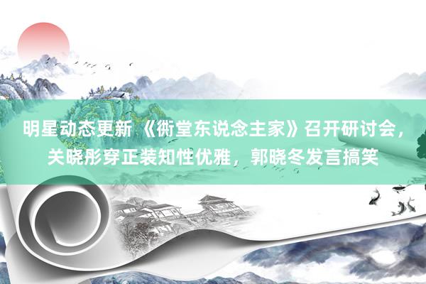 明星动态更新 《衖堂东说念主家》召开研讨会，关晓彤穿正装知性优雅，郭晓冬发言搞笑