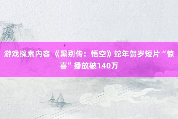 游戏探索内容 《黑别传：悟空》蛇年贺岁短片“惊喜”播放破140万