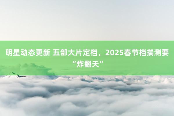 明星动态更新 五部大片定档，2025春节档揣测要“炸翻天”