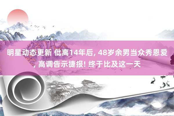 明星动态更新 仳离14年后, 48岁余男当众秀恩爱, 高调告示捷报! 终于比及这一天