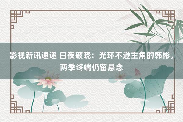 影视新讯速递 白夜破晓：光环不逊主角的韩彬，两季终端仍留悬念