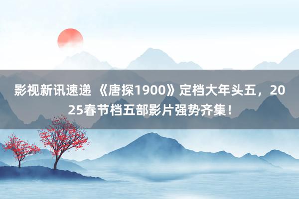 影视新讯速递 《唐探1900》定档大年头五，2025春节档五部影片强势齐集！