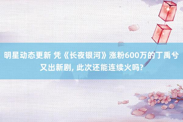 明星动态更新 凭《长夜银河》涨粉600万的丁禹兮又出新剧, 此次还能连续火吗?