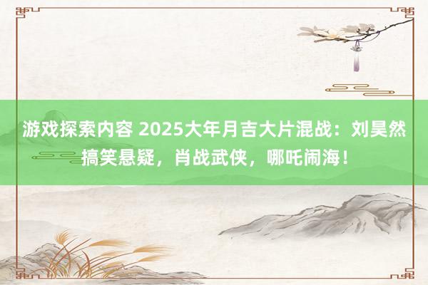 游戏探索内容 2025大年月吉大片混战：刘昊然搞笑悬疑，肖战武侠，哪吒闹海！