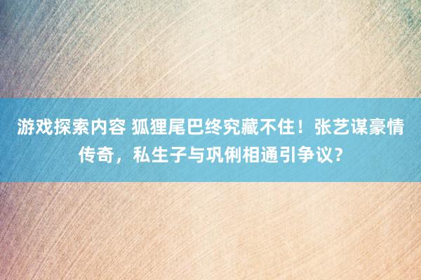 游戏探索内容 狐狸尾巴终究藏不住！张艺谋豪情传奇，私生子与巩俐相通引争议？