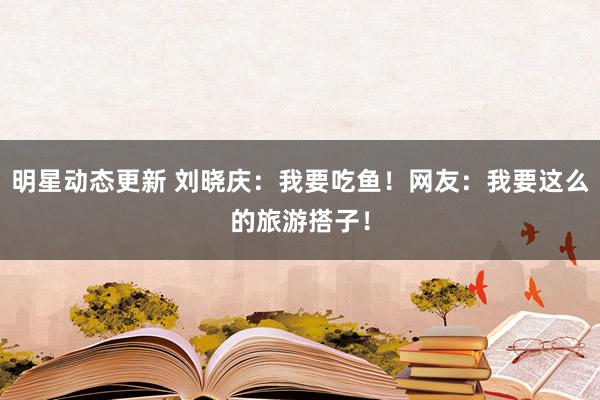 明星动态更新 刘晓庆：我要吃鱼！网友：我要这么的旅游搭子！