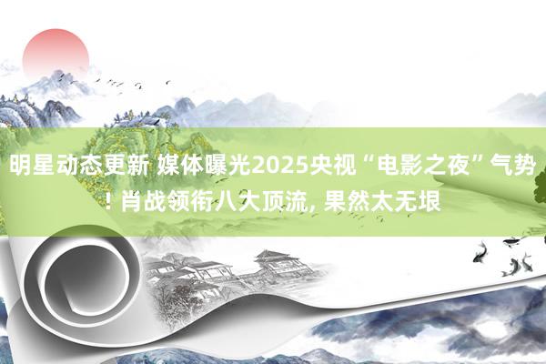 明星动态更新 媒体曝光2025央视“电影之夜”气势! 肖战领衔八大顶流, 果然太无垠