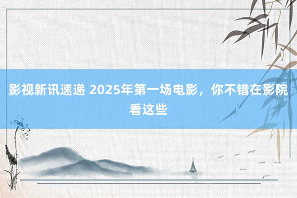 影视新讯速递 2025年第一场电影，你不错在影院看这些