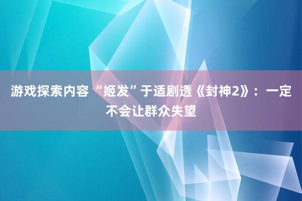 游戏探索内容 “姬发”于适剧透《封神2》：一定不会让群众失望